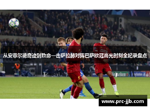 从安菲尔德奇迹到致命一击萨拉赫对阵巴萨欧冠高光时刻全纪录盘点