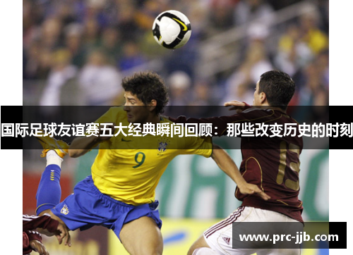国际足球友谊赛五大经典瞬间回顾：那些改变历史的时刻