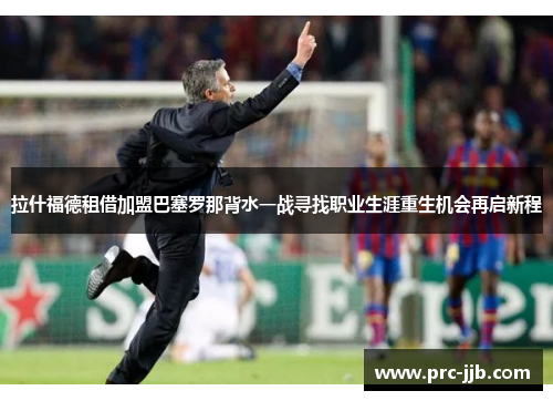拉什福德租借加盟巴塞罗那背水一战寻找职业生涯重生机会再启新程
